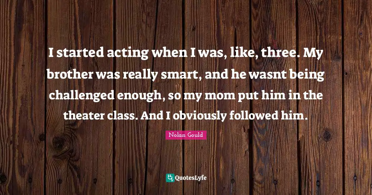 I started acting when I was, like, three. My brother was really smart, and he wasnt being challenged enough, so my mom put him in the theater class. And I obviously followed him.