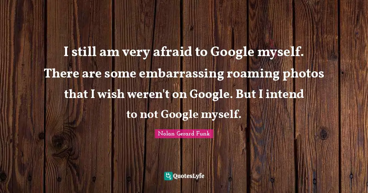 I still am very afraid to Google myself. There are some embarrassing roaming photos that I wish weren't on Google. But I intend to not Google myself.