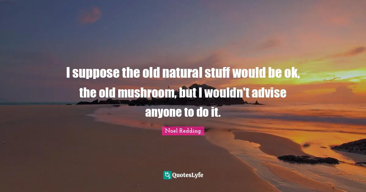 I suppose the old natural stuff would be ok, the old mushroom, but I wouldn't advise anyone to do it.