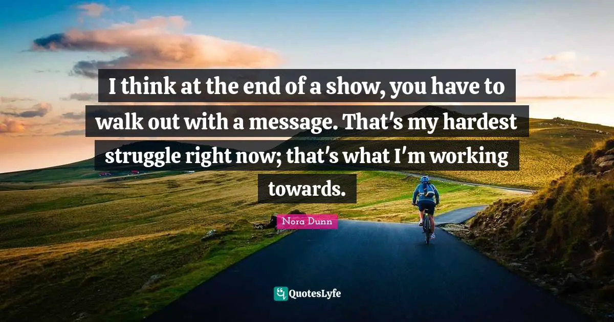 I think at the end of a show, you have to walk out with a message. That's my hardest struggle right now; that's what I'm working towards.