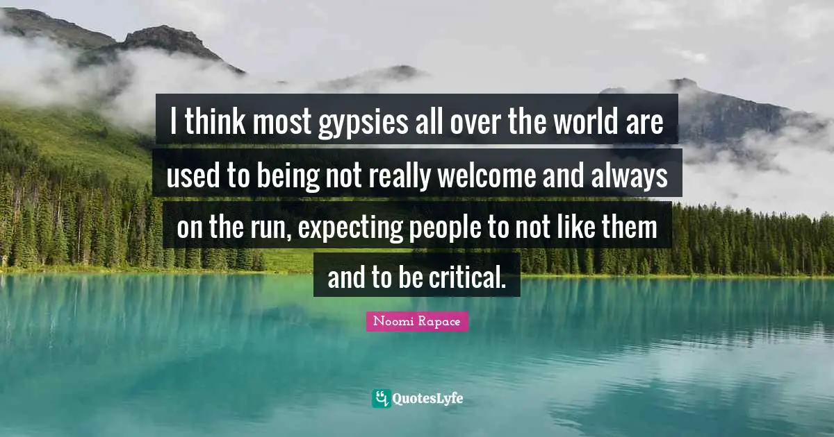 I think most gypsies all over the world are used to being not really welcome and always on the run, expecting people to not like them and to be critical.