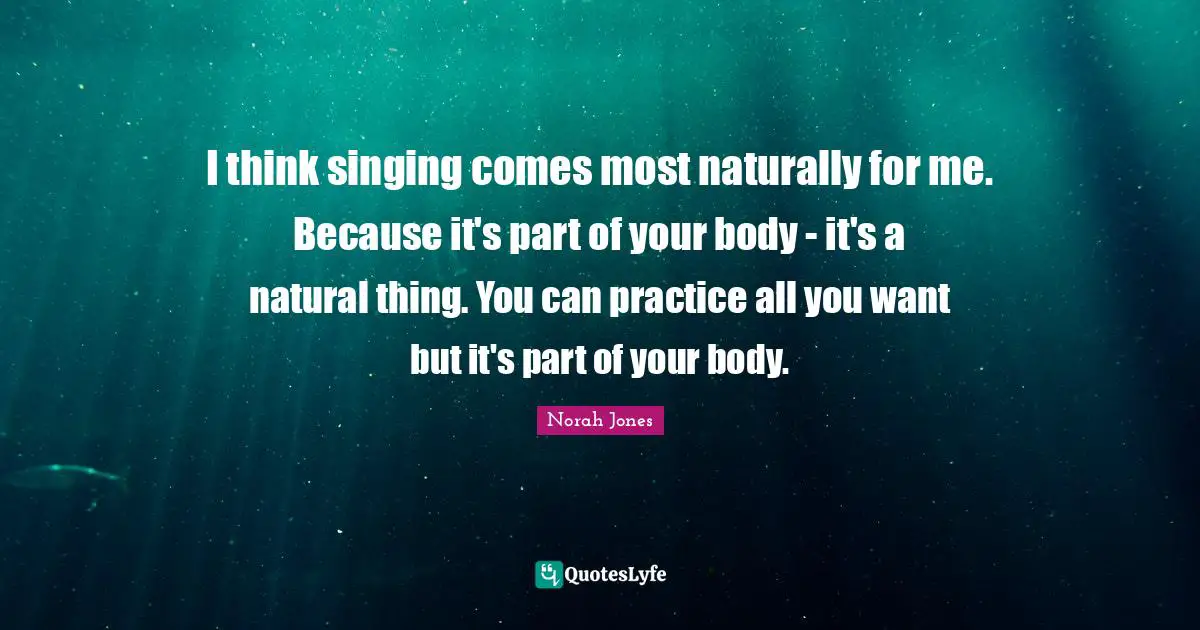I think singing comes most naturally for me. Because it's part of your body - it's a natural thing. You can practice all you want but it's part of your body.