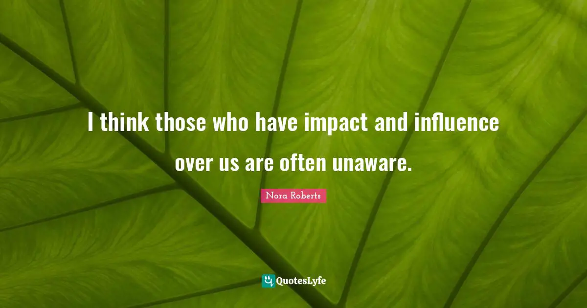 I think those who have impact and influence over us are often unaware.