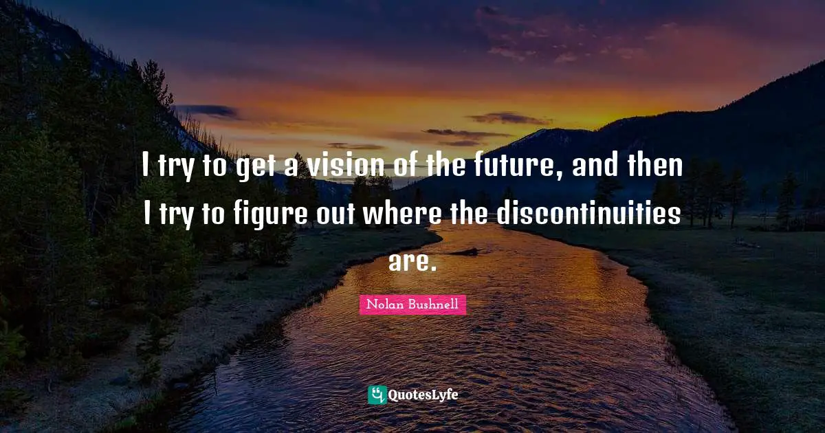 I try to get a vision of the future, and then I try to figure out where the discontinuities are.