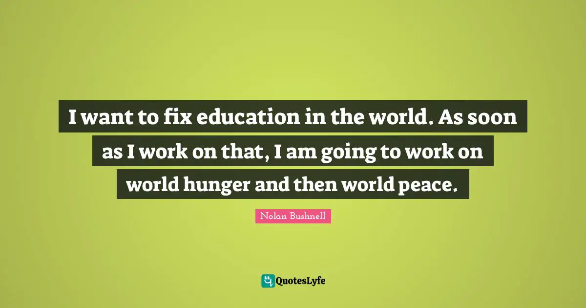 I want to fix education in the world. As soon as I work on that, I am going to work on world hunger and then world peace.