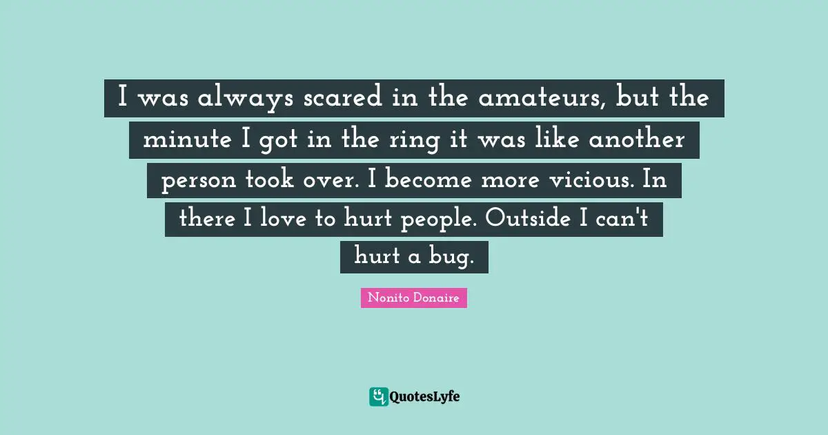 I was always scared in the amateurs, but the minute I got in the ring it was like another person took over. I become more vicious. In there I love to hurt people. Outside I can't hurt a bug.