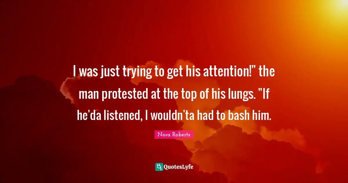 I was just trying to get his attention!" the man protested at the top of his lungs. "If he'da listened, I wouldn'ta had to bash him.