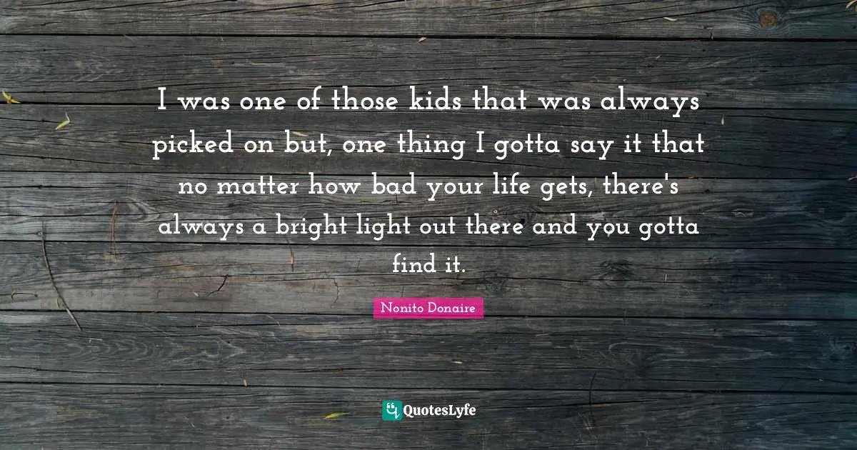 I was one of those kids that was always picked on but, one thing I gotta say it that no matter how bad your life gets, there's always a bright light out there and you gotta find it.