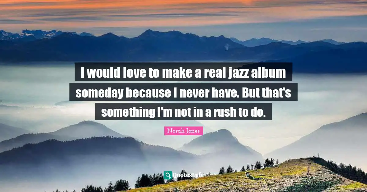 I would love to make a real jazz album someday because I never have. But that's something I'm not in a rush to do.