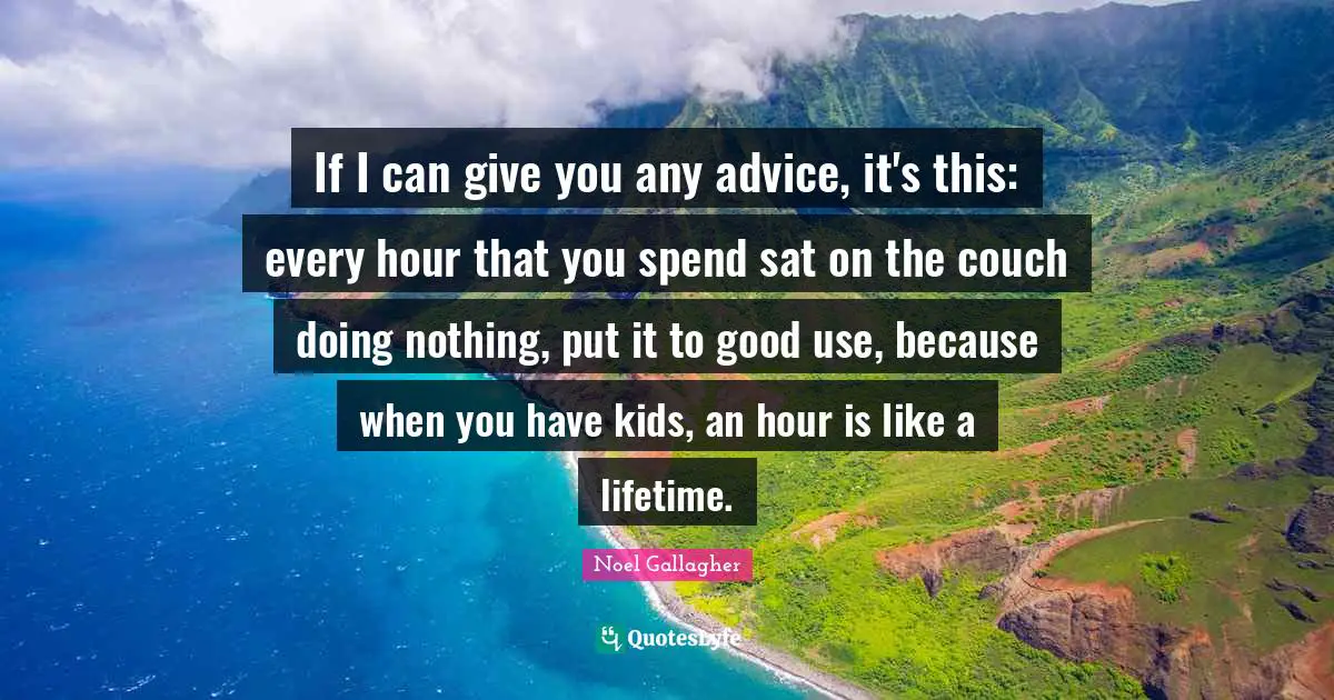 If I can give you any advice, it's this: every hour that you spend sat on the couch doing nothing, put it to good use, because when you have kids, an hour is like a lifetime.