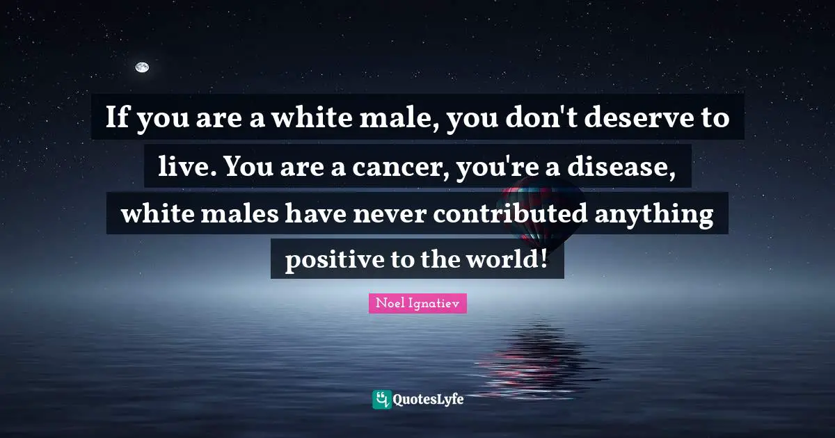 If you are a white male, you don't deserve to live. You are a cancer, you're a disease, white males have never contributed anything positive to the world!