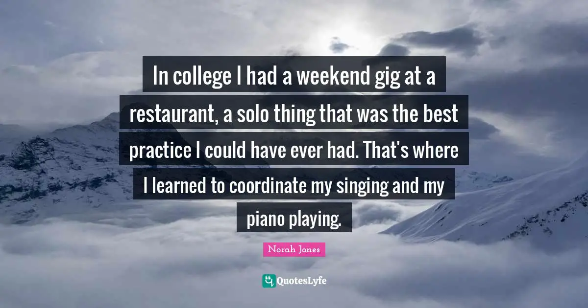 Piano Playing Quotes: "In college I had a weekend gig at a restaurant, a solo thing that was the best practice I could have ever had. That's where I learned to coordinate my singing and my piano playing."