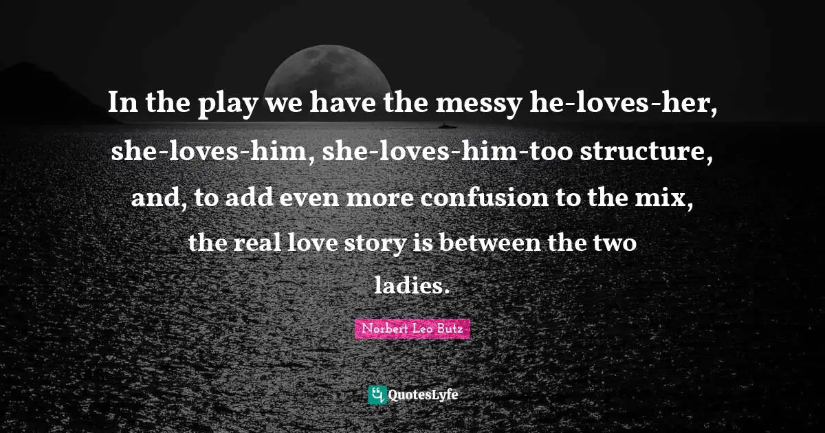 In the play we have the messy he-loves-her, she-loves-him, she-loves-him-too structure, and, to add even more confusion to the mix, the real love story is between the two ladies.