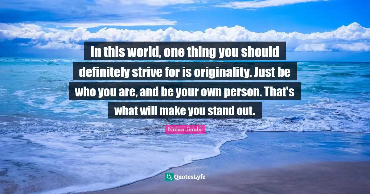 In this world, one thing you should definitely strive for is originality. Just be who you are, and be your own person. That's what will make you stand out.