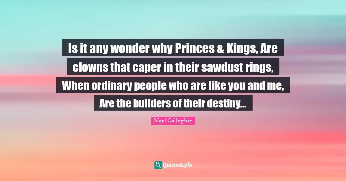Rings Quotes: "Is it any wonder why Princes & Kings, Are clowns that caper in their sawdust rings, When ordinary people who are like you and me, Are the builders of their destiny..."