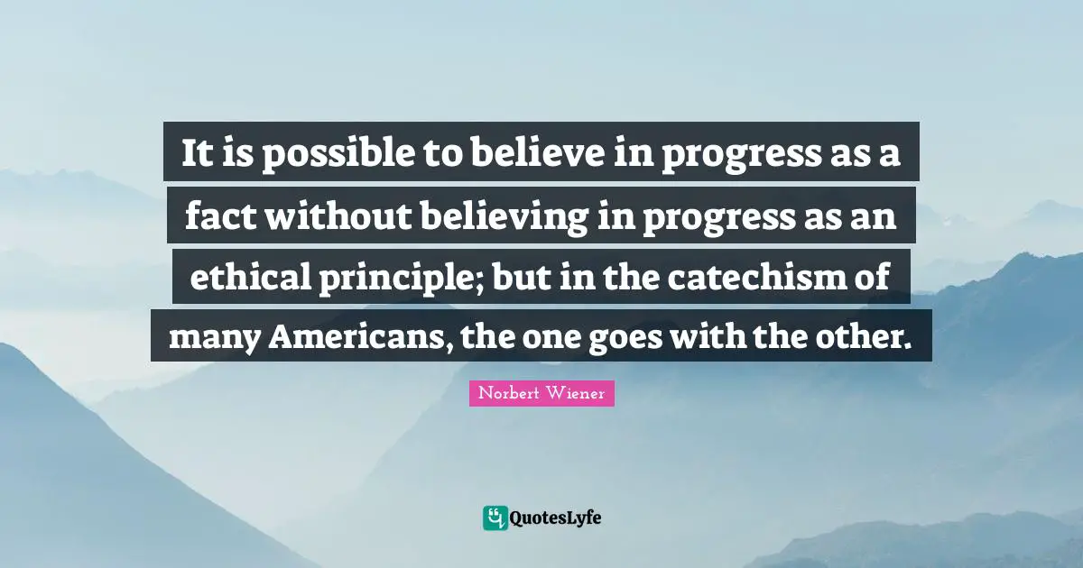 It is possible to believe in progress as a fact without believing in progress as an ethical principle; but in the catechism of many Americans, the one goes with the other.