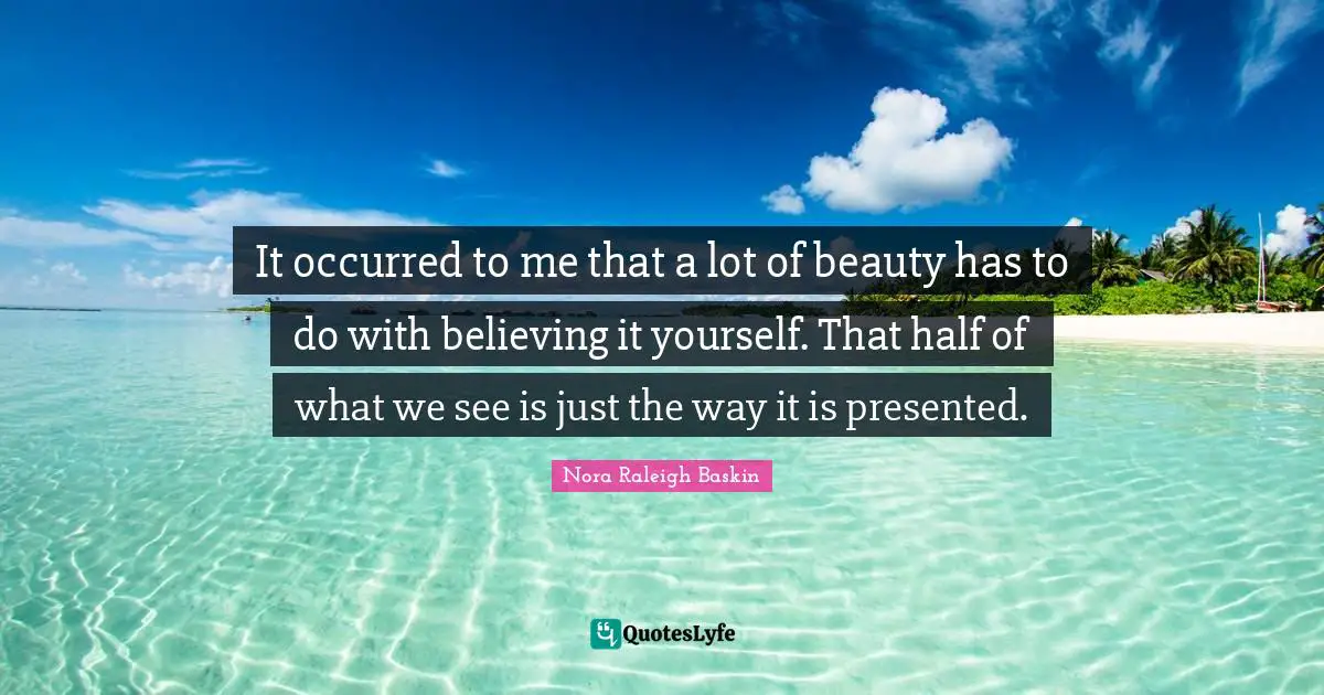 It occurred to me that a lot of beauty has to do with believing it yourself. That half of what we see is just the way it is presented.