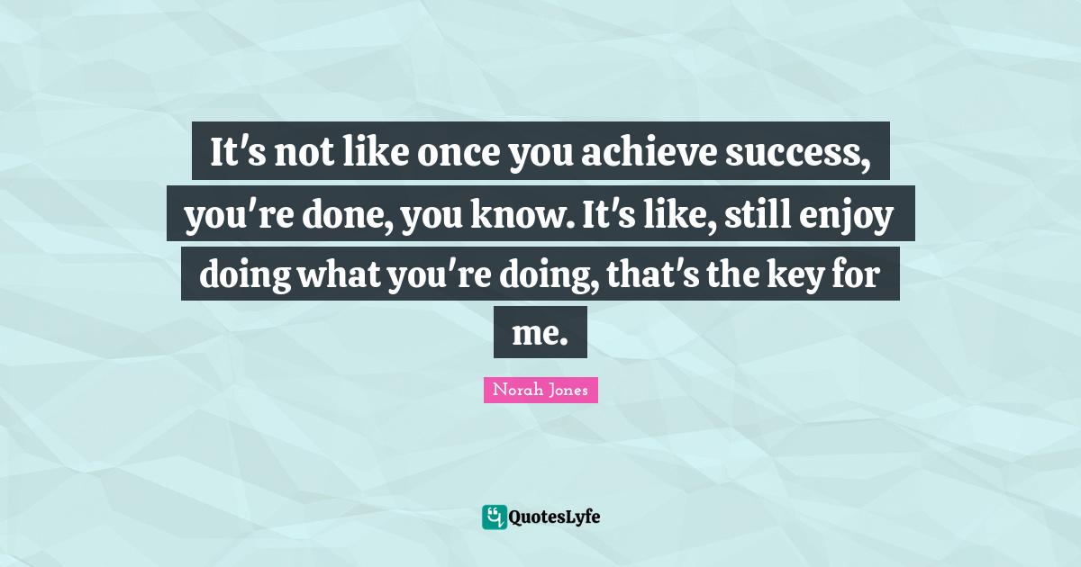 It's not like once you achieve success, you're done, you know. It's like, still enjoy doing what you're doing, that's the key for me.
