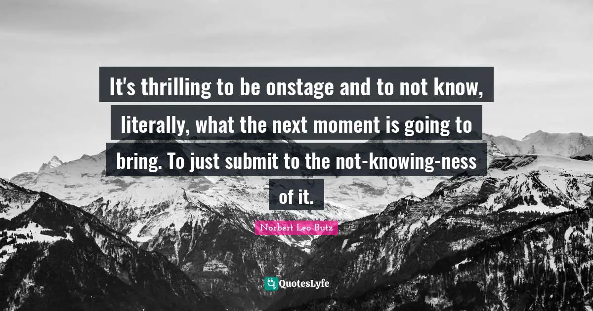 It's thrilling to be onstage and to not know, literally, what the next moment is going to bring. To just submit to the not-knowing-ness of it.