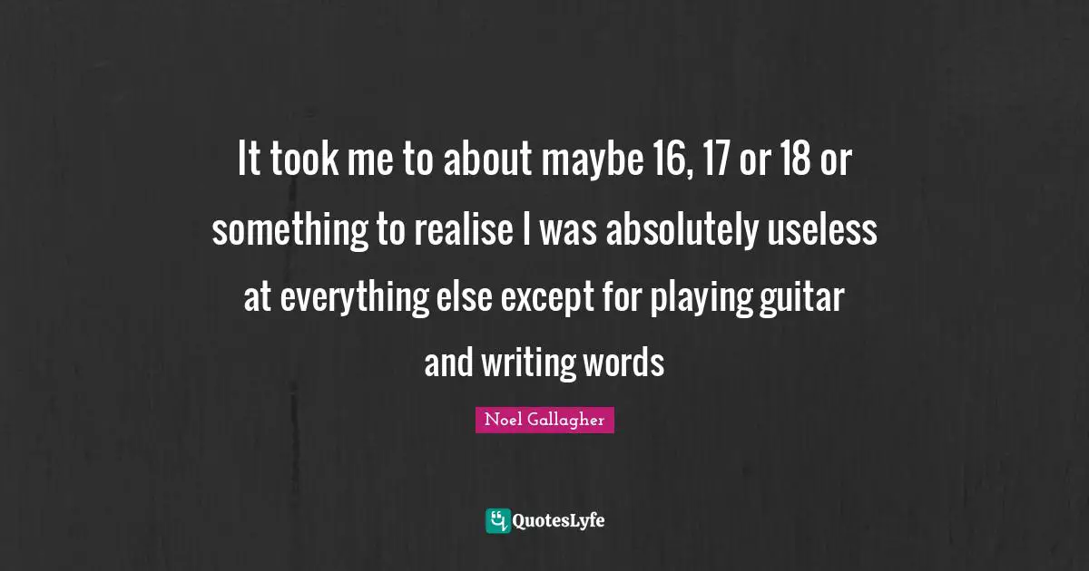 It took me to about maybe 16, 17 or 18 or something to realise I was absolutely useless at everything else except for playing guitar and writing words