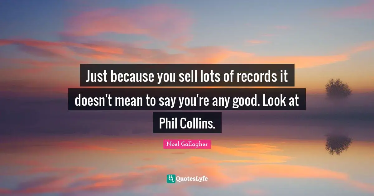 Just because you sell lots of records it doesn't mean to say you're any good. Look at Phil Collins.