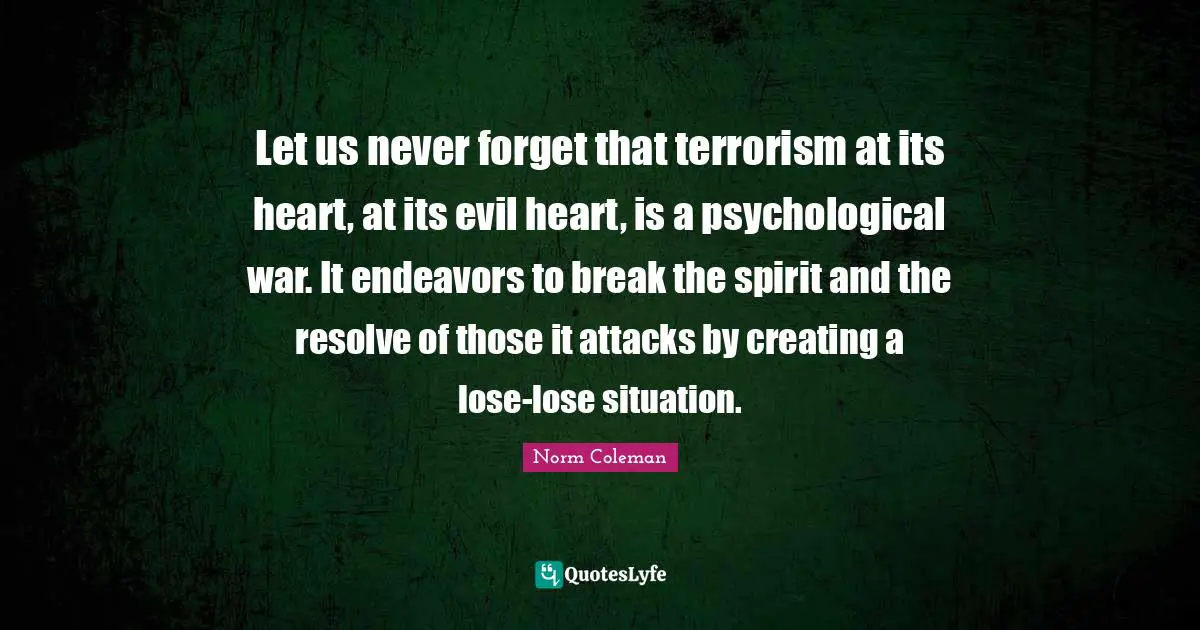 Norm Coleman Quotes: "Let us never forget that terrorism at its heart, at its evil heart, is a psychological war. It endeavors to break the spirit and the resolve of those it attacks by creating a lose-lose situation."