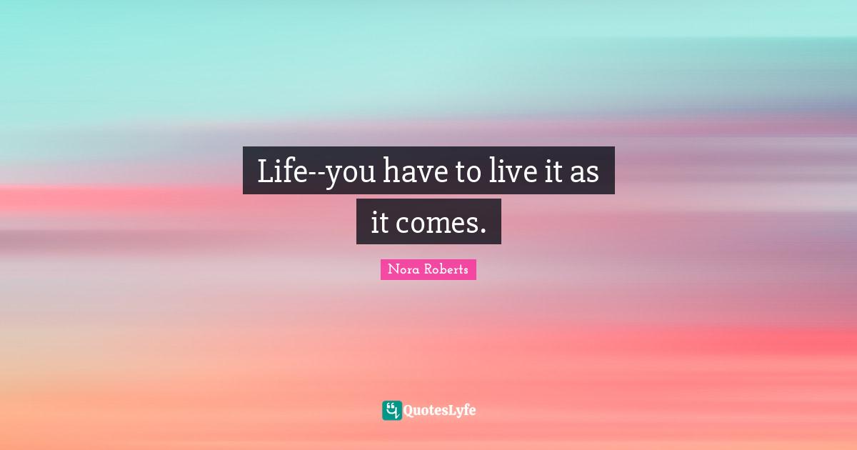 Life--you have to live it as it comes.