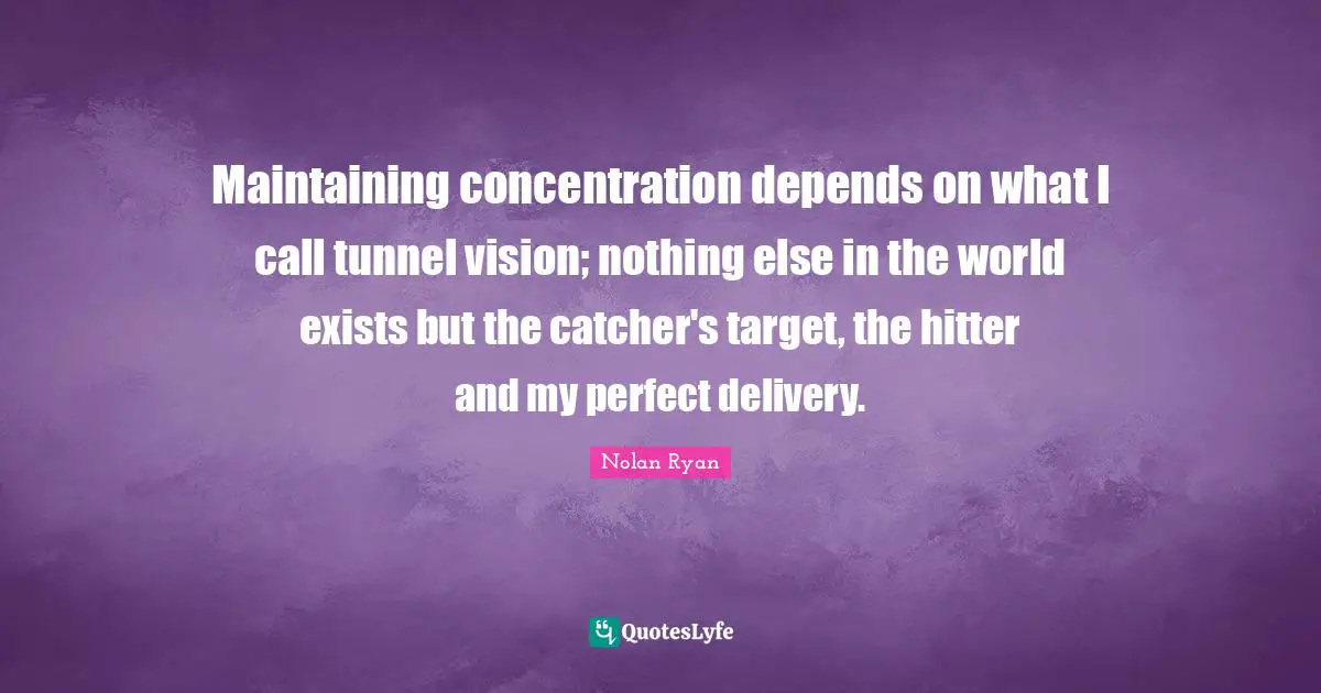 Maintaining concentration depends on what I call tunnel vision; nothing else in the world exists but the catcher's target, the hitter and my perfect delivery.