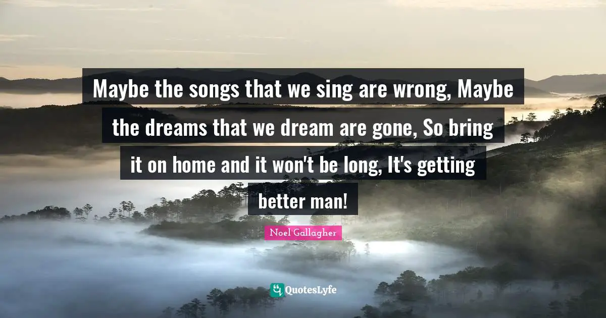 Maybe the songs that we sing are wrong, Maybe the dreams that we dream are gone, So bring it on home and it won't be long, It's getting better man!