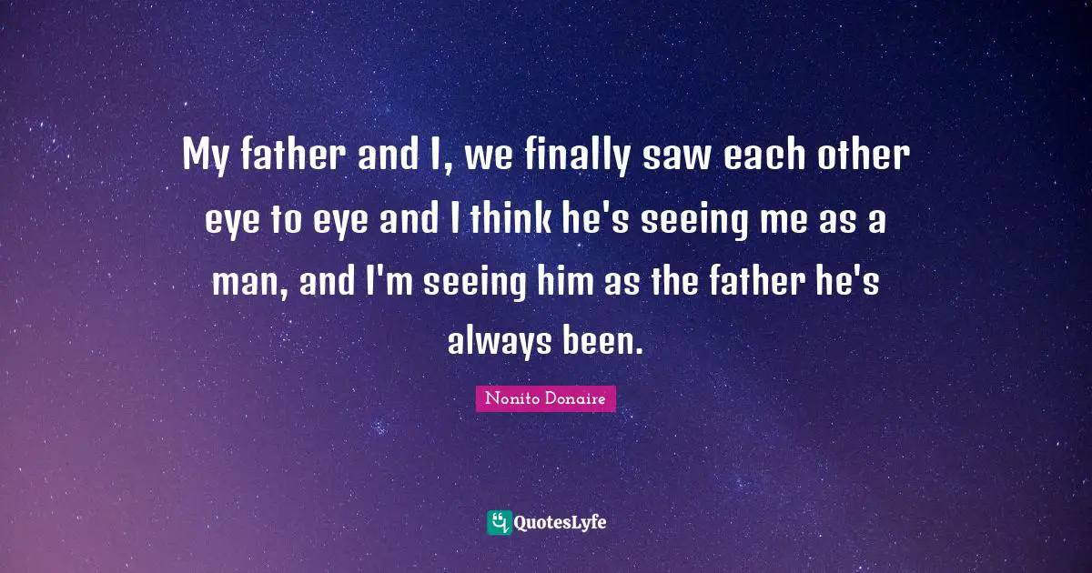 My father and I, we finally saw each other eye to eye and I think he's seeing me as a man, and I'm seeing him as the father he's always been.