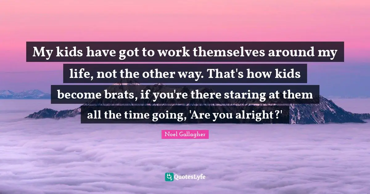 Noel Gallagher Quotes: "My kids have got to work themselves around my life, not the other way. That's how kids become brats, if you're there staring at them all the time going, 'Are you alright?'"