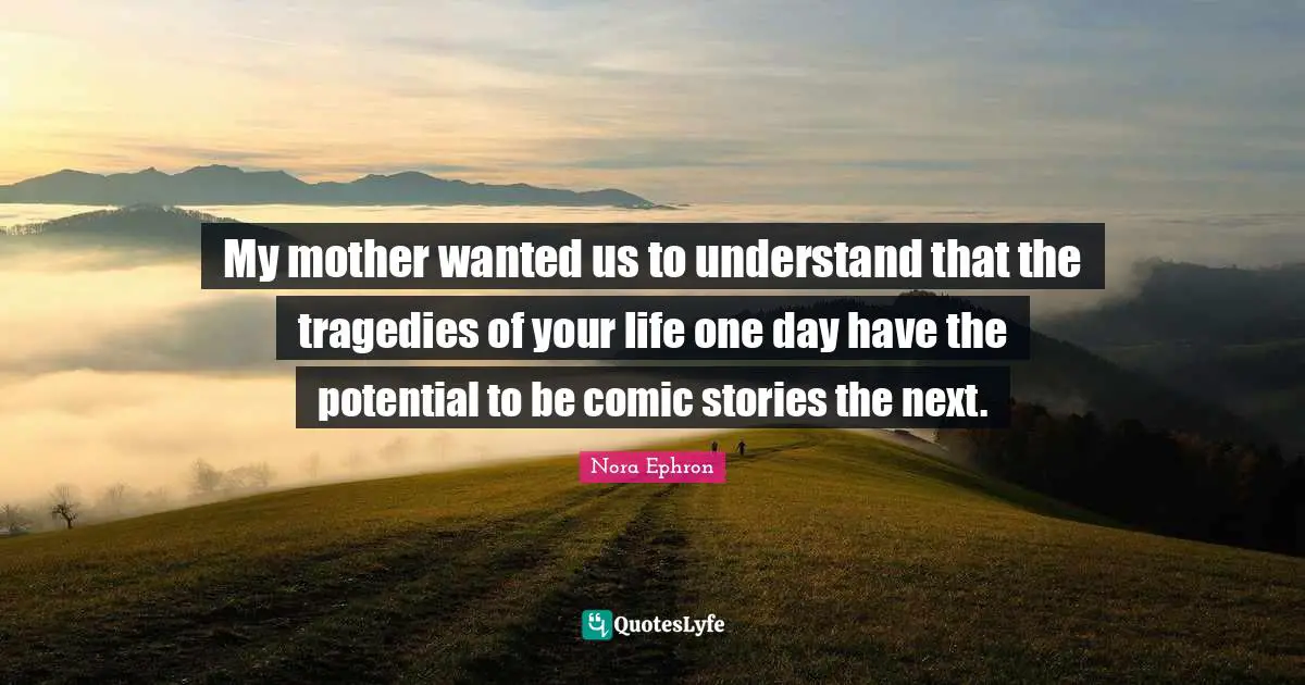 Nora Ephron Quotes: "My mother wanted us to understand that the tragedies of your life one day have the potential to be comic stories the next."