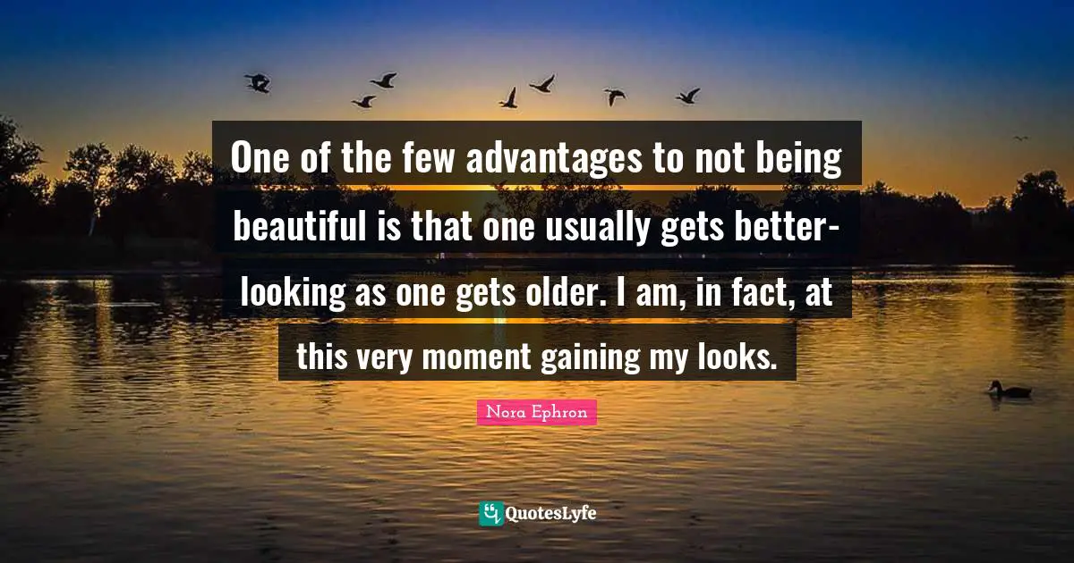 Nora Ephron Quotes: "One of the few advantages to not being beautiful is that one usually gets better-looking as one gets older. I am, in fact, at this very moment gaining my looks."