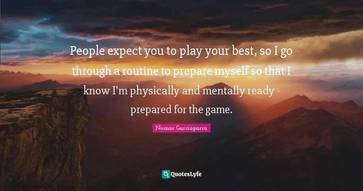 People expect you to play your best, so I go through a routine to prepare myself so that I know I'm physically and mentally ready - prepared for the game.