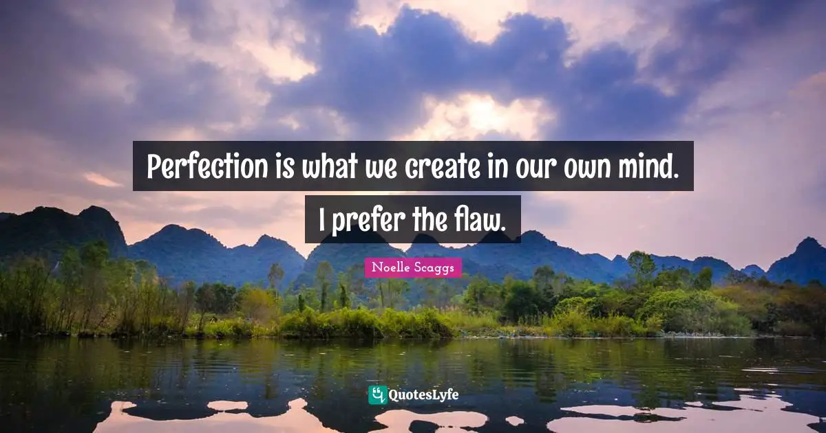 Perfection is what we create in our own mind. I prefer the flaw.
