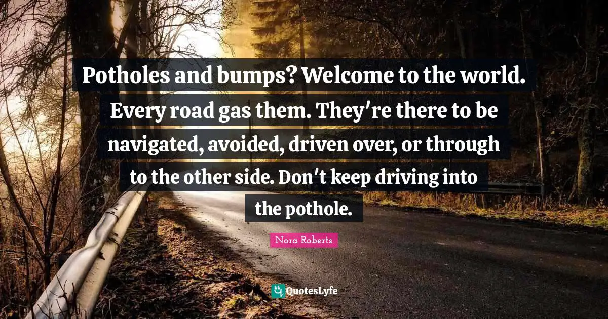 Nora Roberts Quotes: "Potholes and bumps? Welcome to the world. Every road gas them. They're there to be navigated, avoided, driven over, or through to the other side. Don't keep driving into the pothole."