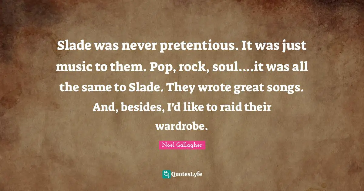 Slade was never pretentious. It was just music to them. Pop, rock, soul....it was all the same to Slade. They wrote great songs. And, besides, I'd like to raid their wardrobe.