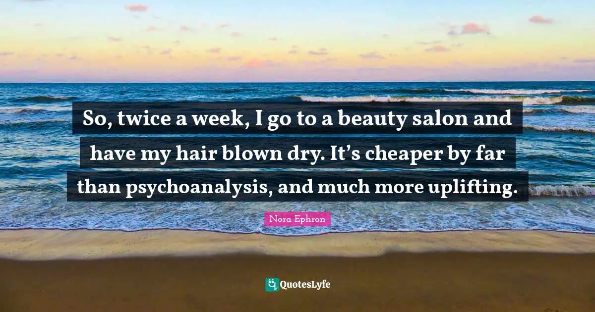 So, twice a week, I go to a beauty salon and have my hair blown dry. It’s cheaper by far than psychoanalysis, and much more uplifting.