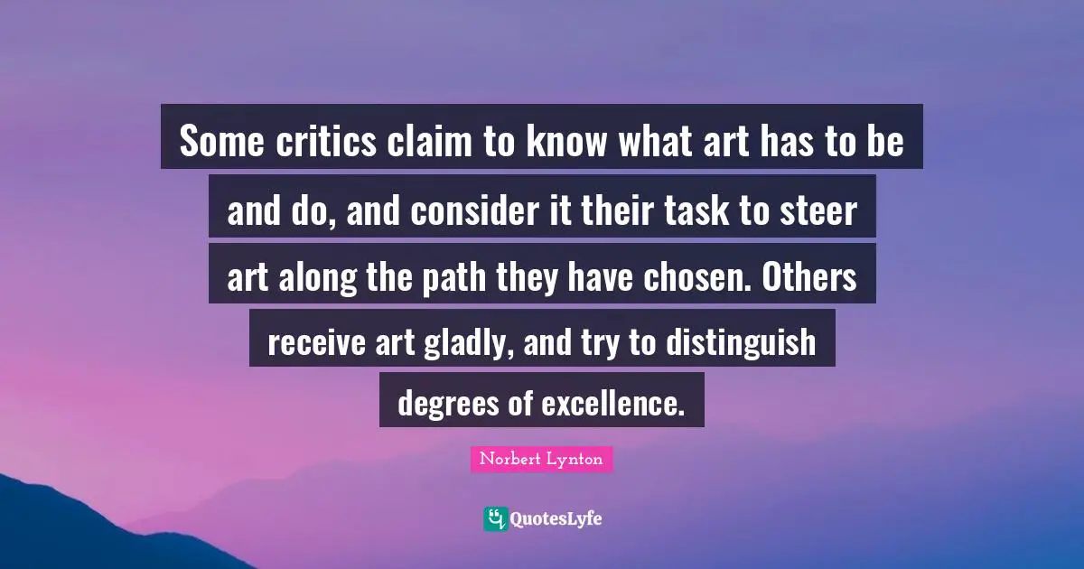 Some critics claim to know what art has to be and do, and consider it their task to steer art along the path they have chosen. Others receive art gladly, and try to distinguish degrees of excellence.