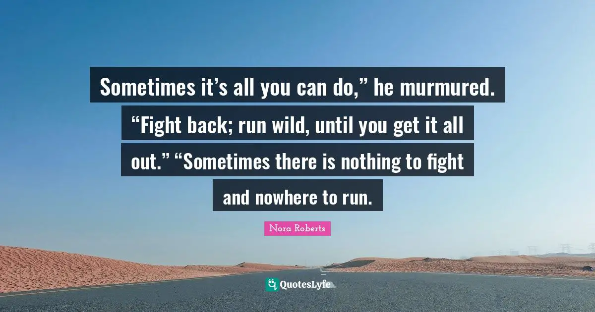Sometimes it’s all you can do,” he murmured. “Fight back; run wild, until you get it all out.” “Sometimes there is nothing to fight and nowhere to run.