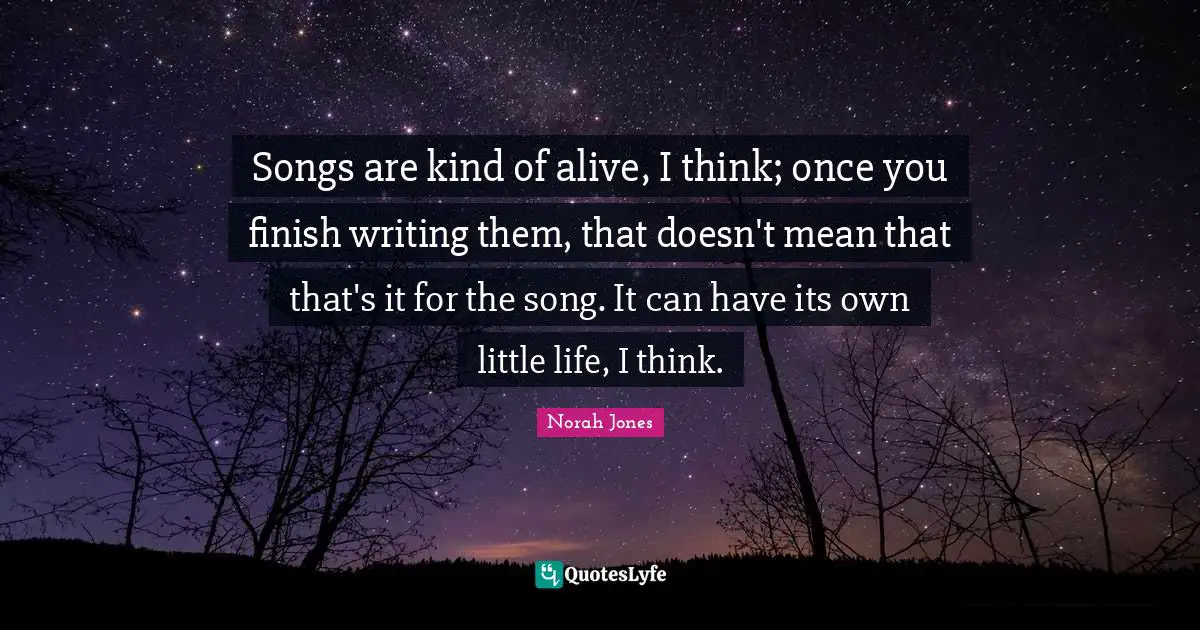 Songs are kind of alive, I think; once you finish writing them, that doesn't mean that that's it for the song. It can have its own little life, I think.