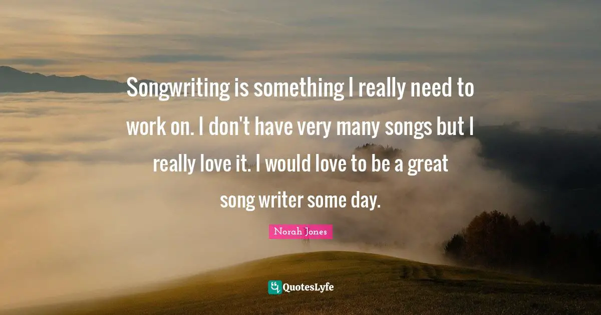 Songwriting is something I really need to work on. I don't have very many songs but I really love it. I would love to be a great song writer some day.
