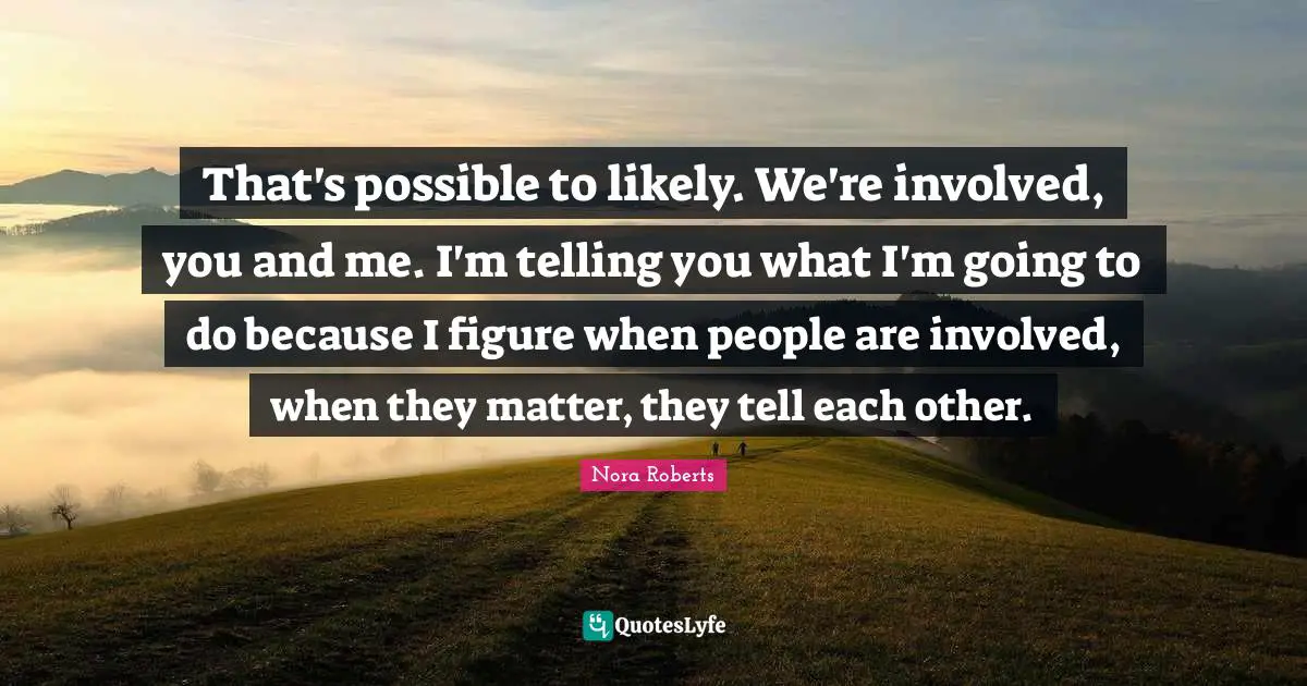 That's possible to likely. We're involved, you and me. I'm telling you what I'm going to do because I figure when people are involved, when they matter, they tell each other.