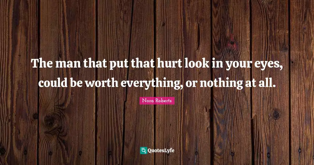 The man that put that hurt look in your eyes, could be worth everything, or nothing at all.