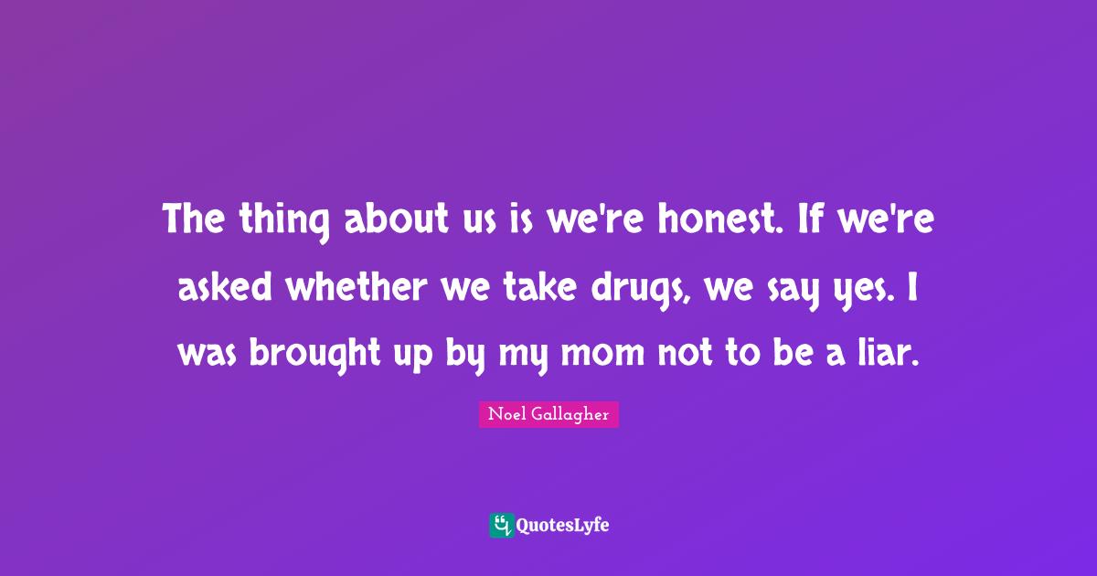 The thing about us is we're honest. If we're asked whether we take drugs, we say yes. I was brought up by my mom not to be a liar.