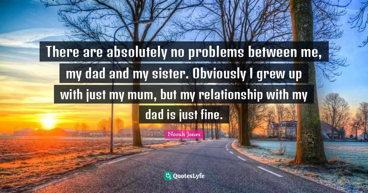 There are absolutely no problems between me, my dad and my sister. Obviously I grew up with just my mum, but my relationship with my dad is just fine.