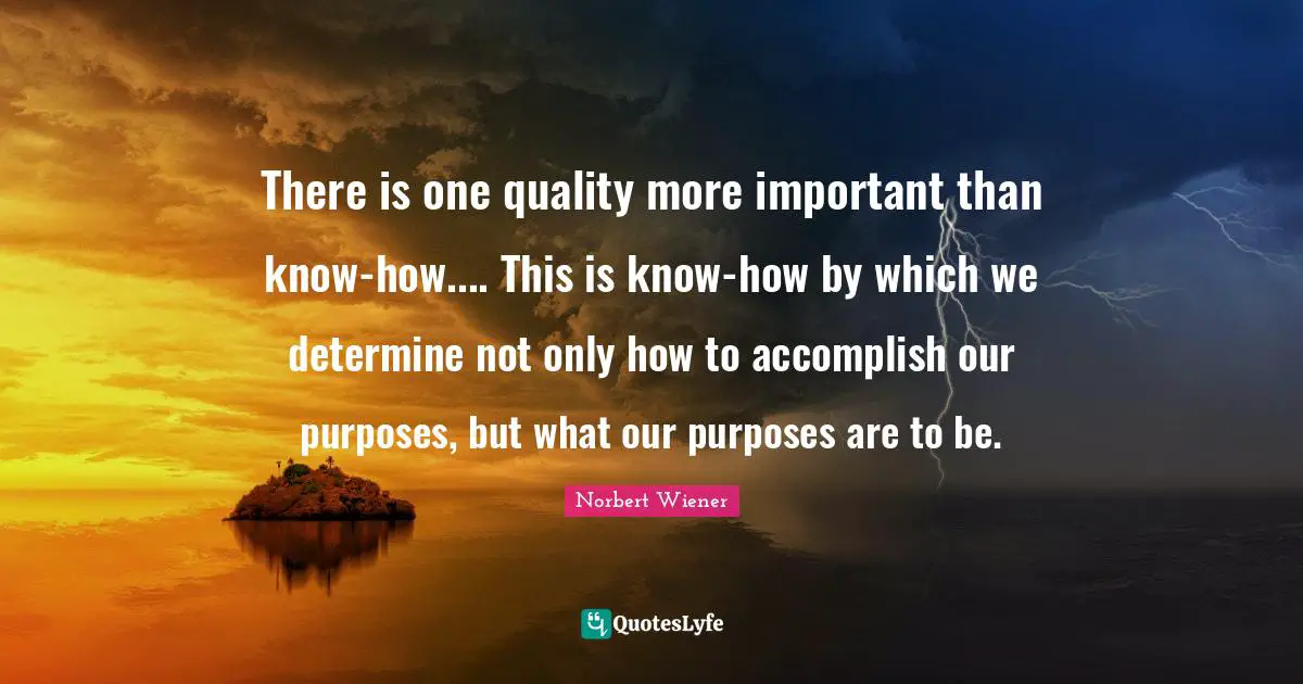 There is one quality more important than know-how.... This is know-how by which we determine not only how to accomplish our purposes, but what our purposes are to be.