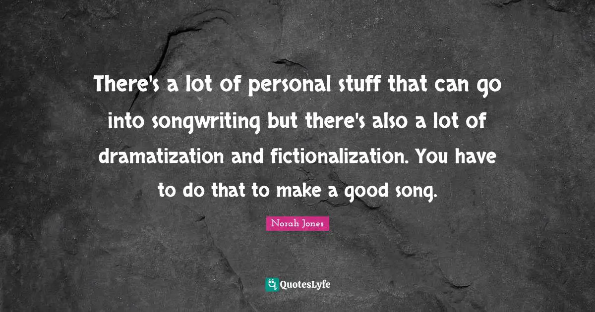 There's a lot of personal stuff that can go into songwriting but there's also a lot of dramatization and fictionalization. You have to do that to make a good song.