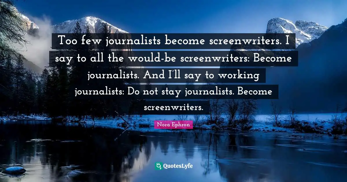 Nora Ephron Quotes: "Too few journalists become screenwriters. I say to all the would-be screenwriters: Become journalists. And I’ll say to working journalists: Do not stay journalists. Become screenwriters."