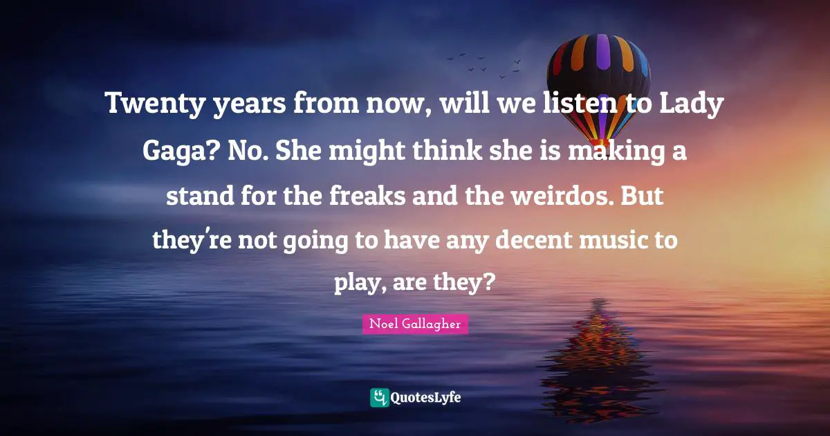 Twenty years from now, will we listen to Lady Gaga? No. She might think she is making a stand for the freaks and the weirdos. But they're not going to have any decent music to play, are they?